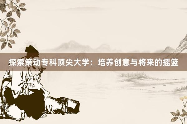 探索策动专科顶尖大学：培养创意与将来的摇篮