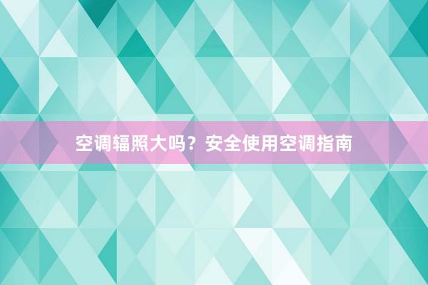 空调辐照大吗？安全使用空调指南