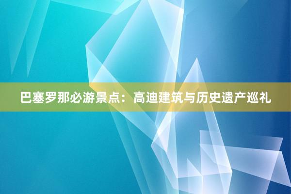 巴塞罗那必游景点：高迪建筑与历史遗产巡礼